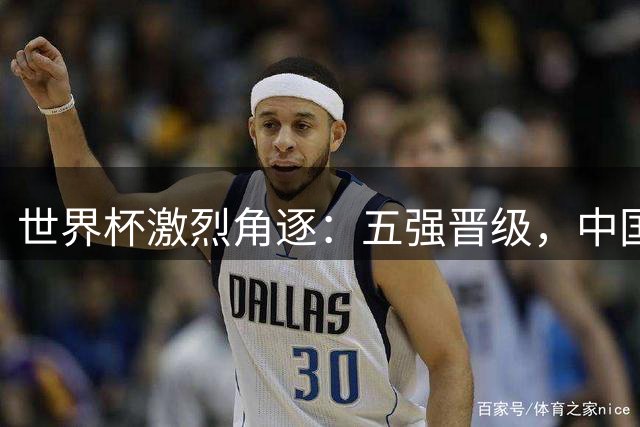 世界杯激烈角逐：五强晋级，中国女篮逆转取胜